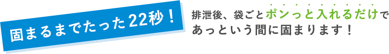 固まるまでたった22秒！排泄後、袋ごとポンっと入れるだけであっという間に固まります！